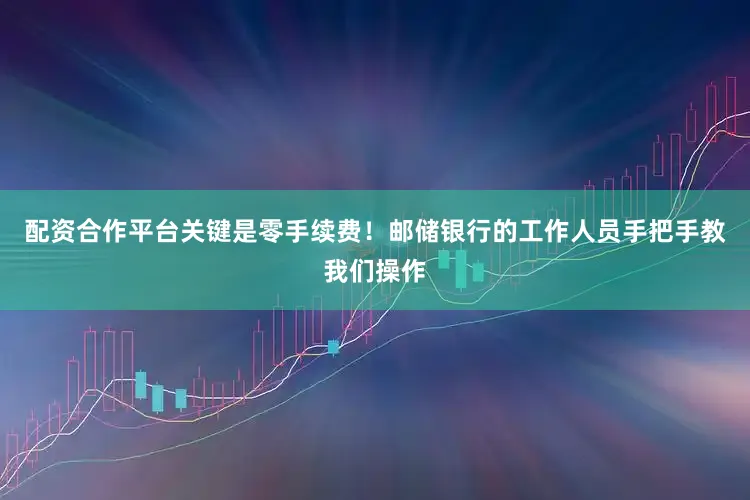 配资合作平台关键是零手续费！邮储银行的工作人员手把手教我们操作