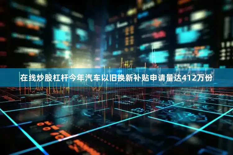 在线炒股杠杆今年汽车以旧换新补贴申请量达412万份