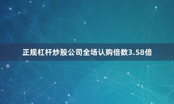 正规杠杆炒股公司全场认购倍数3.58倍