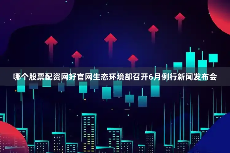 哪个股票配资网好官网生态环境部召开6月例行新闻发布会