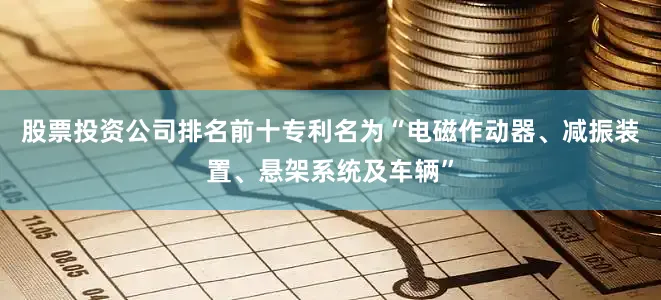 股票投资公司排名前十专利名为“电磁作动器、减振装置、悬架系统及车辆”