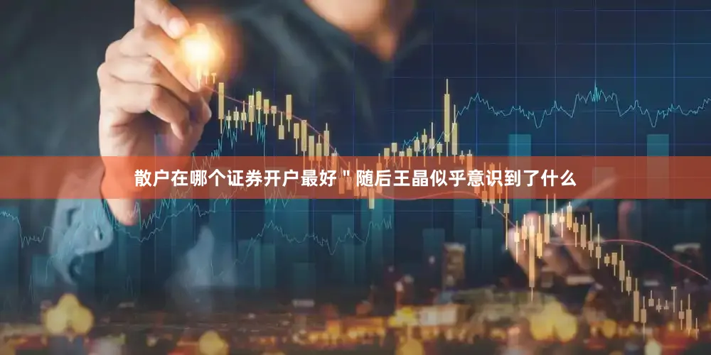 散户在哪个证券开户最好＂随后王晶似乎意识到了什么