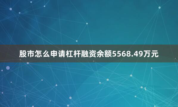 股市怎么申请杠杆融资余额5568.49万元