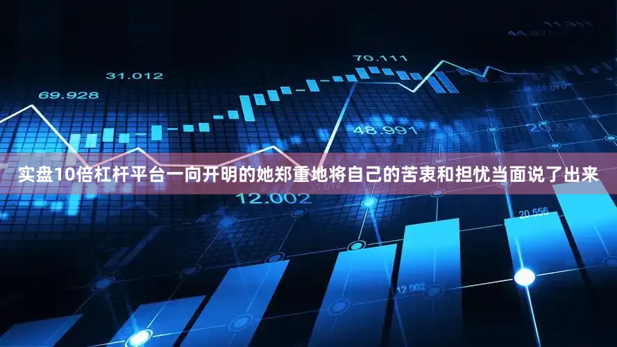 实盘10倍杠杆平台一向开明的她郑重地将自己的苦衷和担忧当面说了出来