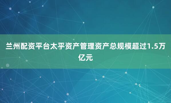兰州配资平台太平资产管理资产总规模超过1.5万亿元