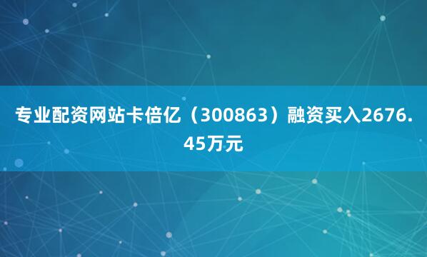 专业配资网站卡倍亿(300863)融资买入2676.45万元