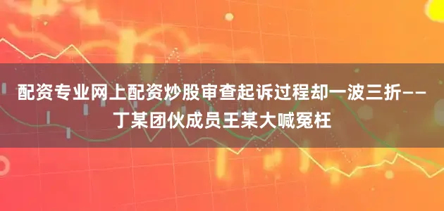 配资专业网上配资炒股审查起诉过程却一波三折——丁某团伙成员王某大喊冤枉